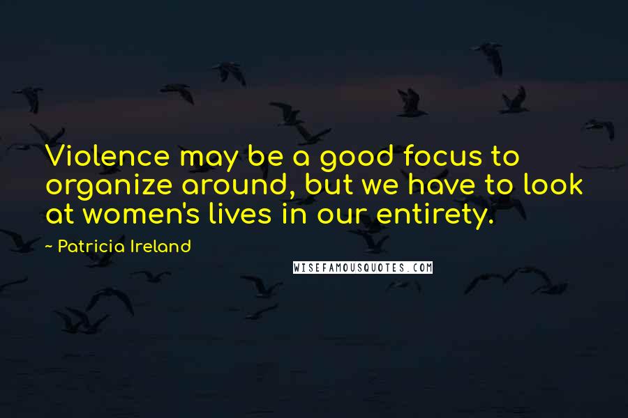 Patricia Ireland Quotes: Violence may be a good focus to organize around, but we have to look at women's lives in our entirety.