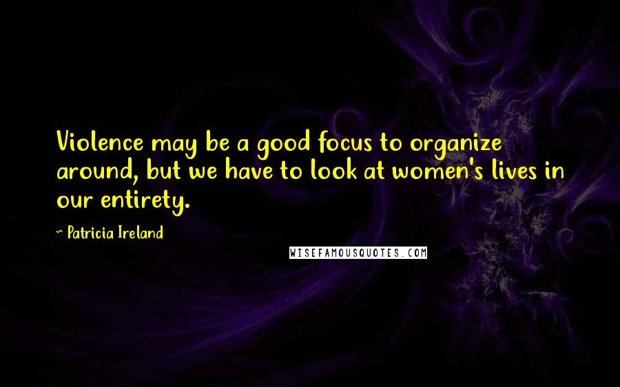 Patricia Ireland Quotes: Violence may be a good focus to organize around, but we have to look at women's lives in our entirety.