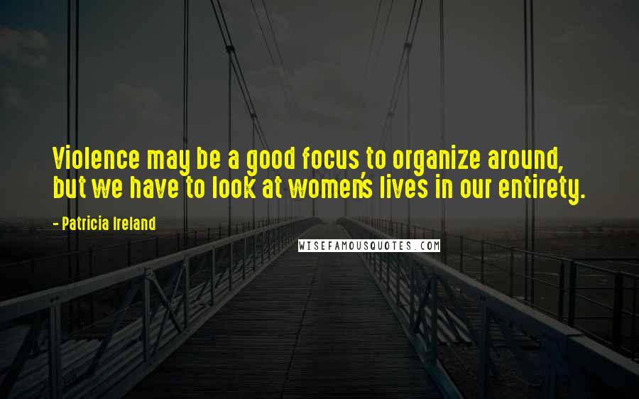 Patricia Ireland Quotes: Violence may be a good focus to organize around, but we have to look at women's lives in our entirety.