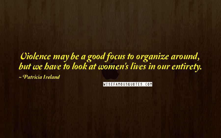 Patricia Ireland Quotes: Violence may be a good focus to organize around, but we have to look at women's lives in our entirety.