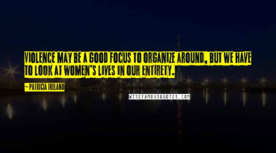 Patricia Ireland Quotes: Violence may be a good focus to organize around, but we have to look at women's lives in our entirety.