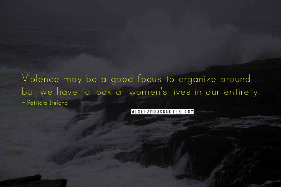 Patricia Ireland Quotes: Violence may be a good focus to organize around, but we have to look at women's lives in our entirety.