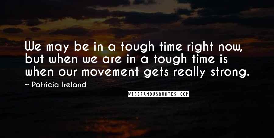 Patricia Ireland Quotes: We may be in a tough time right now, but when we are in a tough time is when our movement gets really strong.