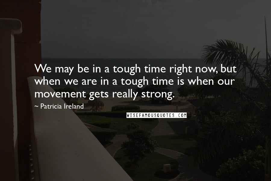 Patricia Ireland Quotes: We may be in a tough time right now, but when we are in a tough time is when our movement gets really strong.