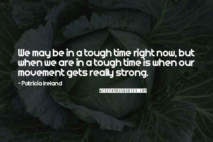 Patricia Ireland Quotes: We may be in a tough time right now, but when we are in a tough time is when our movement gets really strong.