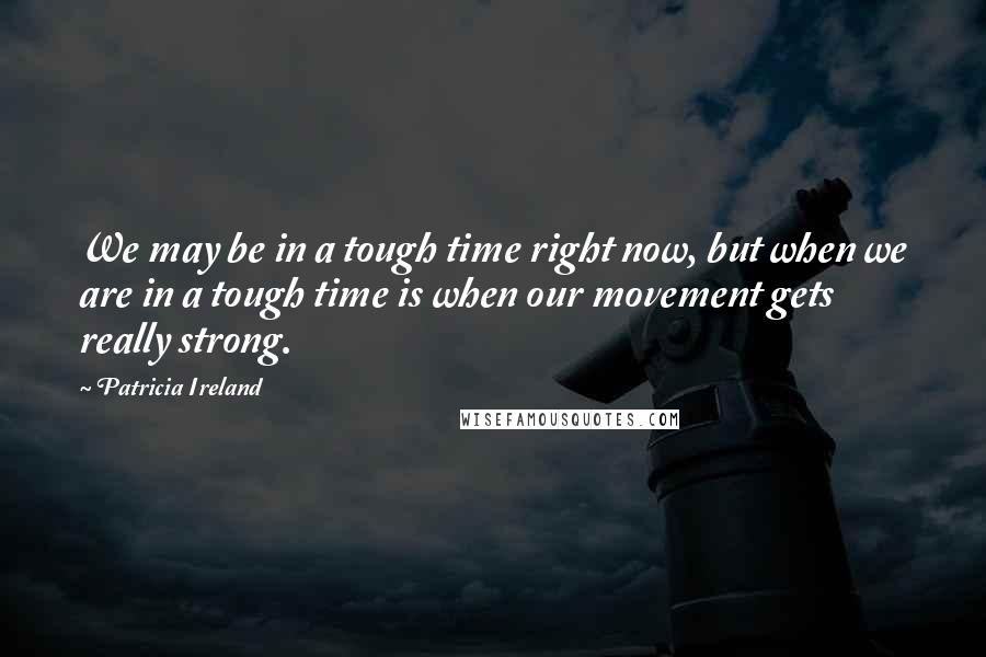 Patricia Ireland Quotes: We may be in a tough time right now, but when we are in a tough time is when our movement gets really strong.