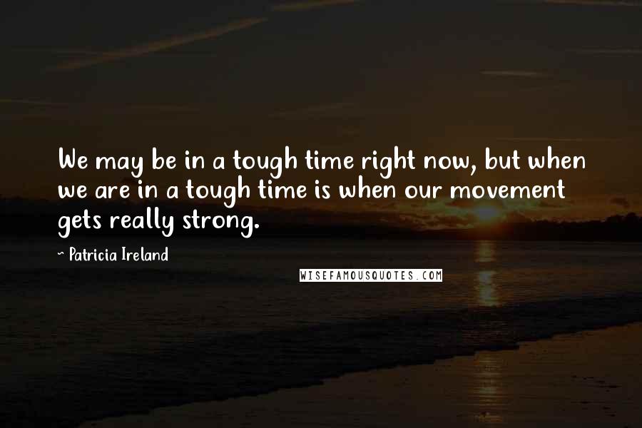 Patricia Ireland Quotes: We may be in a tough time right now, but when we are in a tough time is when our movement gets really strong.