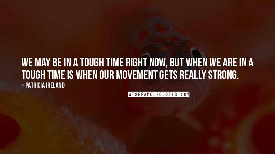 Patricia Ireland Quotes: We may be in a tough time right now, but when we are in a tough time is when our movement gets really strong.