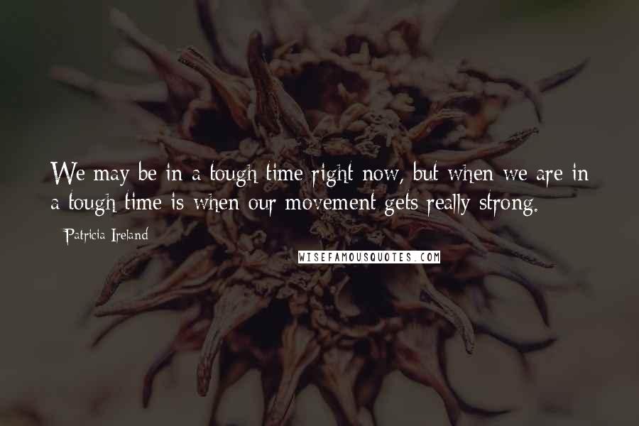 Patricia Ireland Quotes: We may be in a tough time right now, but when we are in a tough time is when our movement gets really strong.