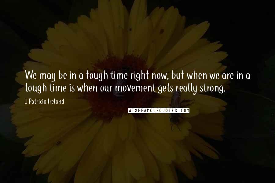 Patricia Ireland Quotes: We may be in a tough time right now, but when we are in a tough time is when our movement gets really strong.
