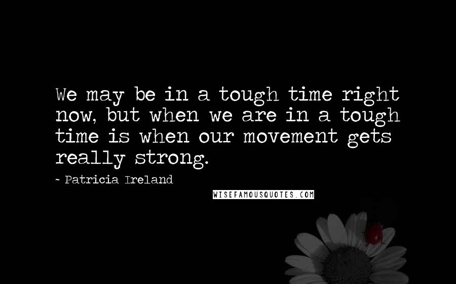 Patricia Ireland Quotes: We may be in a tough time right now, but when we are in a tough time is when our movement gets really strong.