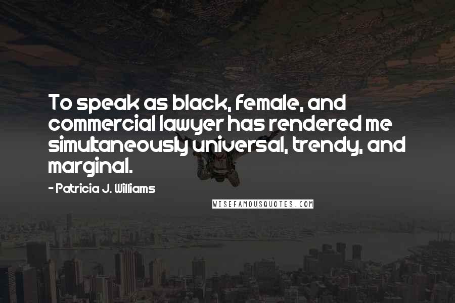 Patricia J. Williams Quotes: To speak as black, female, and commercial lawyer has rendered me simultaneously universal, trendy, and marginal.