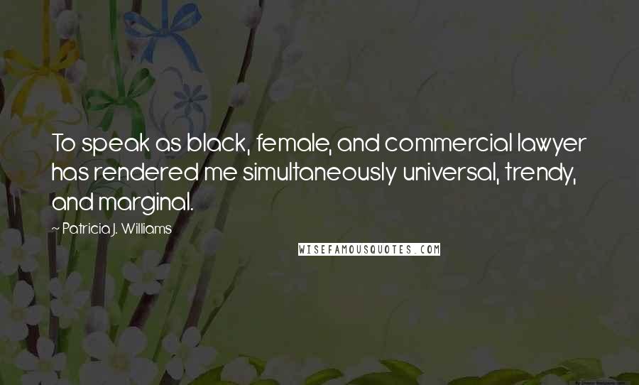 Patricia J. Williams Quotes: To speak as black, female, and commercial lawyer has rendered me simultaneously universal, trendy, and marginal.