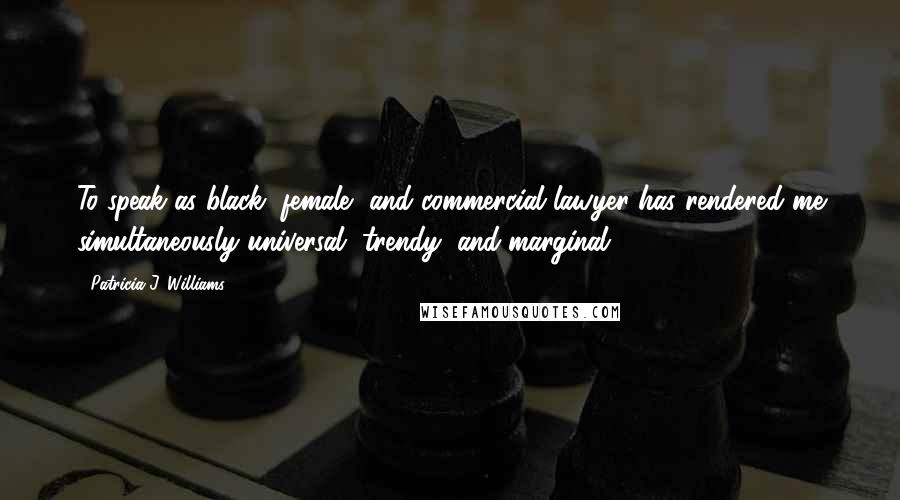 Patricia J. Williams Quotes: To speak as black, female, and commercial lawyer has rendered me simultaneously universal, trendy, and marginal.