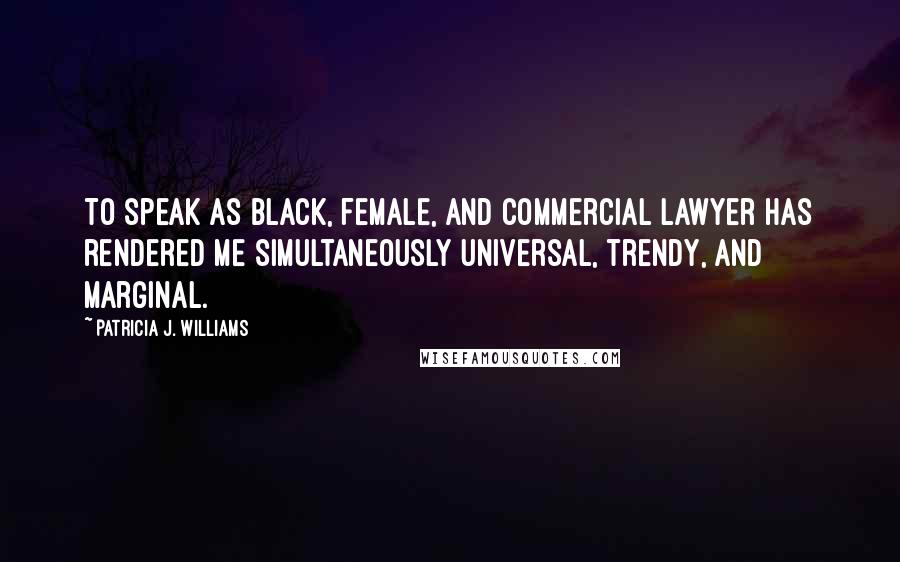 Patricia J. Williams Quotes: To speak as black, female, and commercial lawyer has rendered me simultaneously universal, trendy, and marginal.