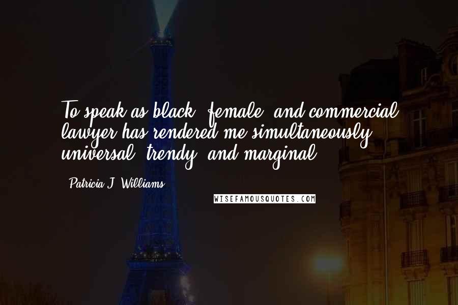 Patricia J. Williams Quotes: To speak as black, female, and commercial lawyer has rendered me simultaneously universal, trendy, and marginal.