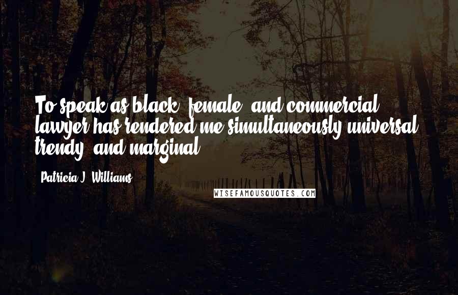 Patricia J. Williams Quotes: To speak as black, female, and commercial lawyer has rendered me simultaneously universal, trendy, and marginal.