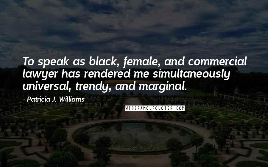 Patricia J. Williams Quotes: To speak as black, female, and commercial lawyer has rendered me simultaneously universal, trendy, and marginal.
