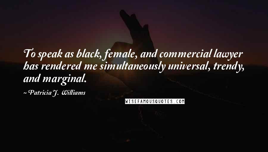 Patricia J. Williams Quotes: To speak as black, female, and commercial lawyer has rendered me simultaneously universal, trendy, and marginal.