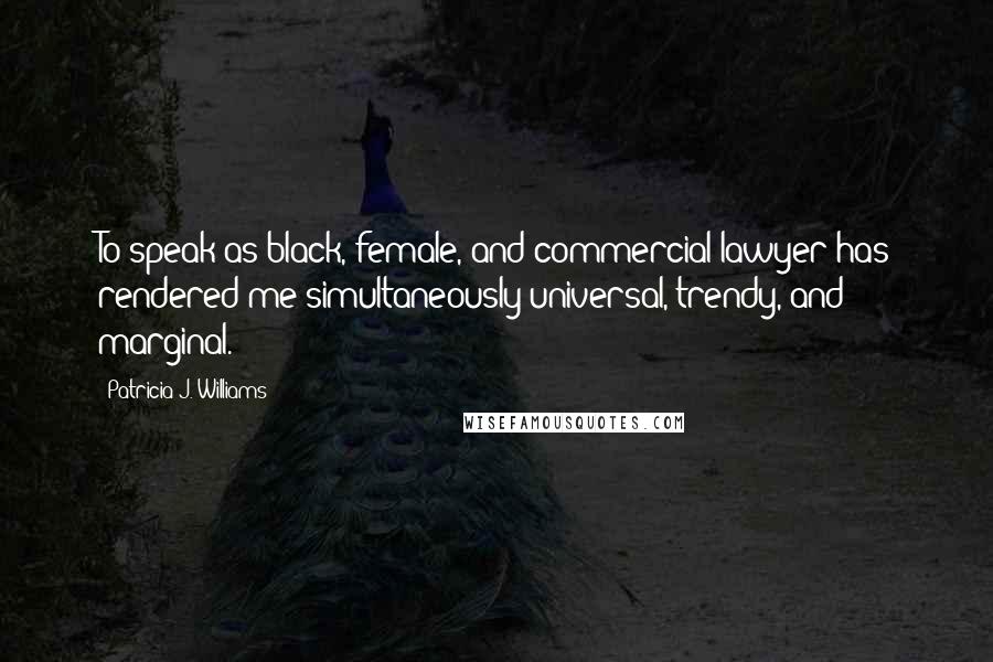 Patricia J. Williams Quotes: To speak as black, female, and commercial lawyer has rendered me simultaneously universal, trendy, and marginal.