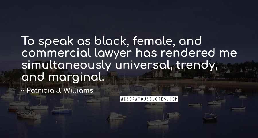 Patricia J. Williams Quotes: To speak as black, female, and commercial lawyer has rendered me simultaneously universal, trendy, and marginal.