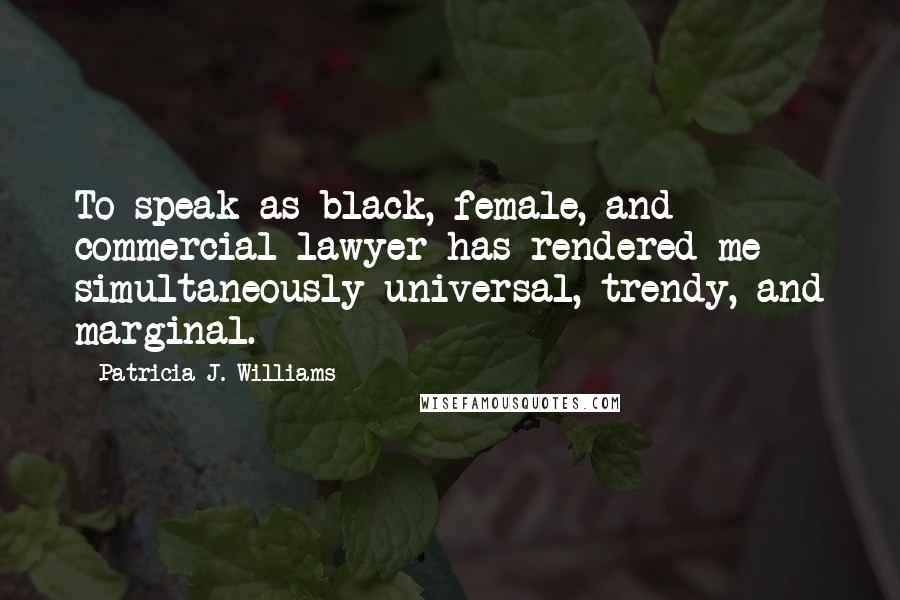 Patricia J. Williams Quotes: To speak as black, female, and commercial lawyer has rendered me simultaneously universal, trendy, and marginal.