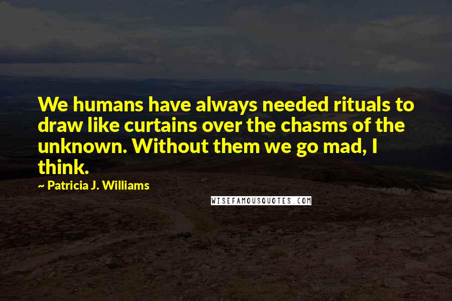 Patricia J. Williams Quotes: We humans have always needed rituals to draw like curtains over the chasms of the unknown. Without them we go mad, I think.