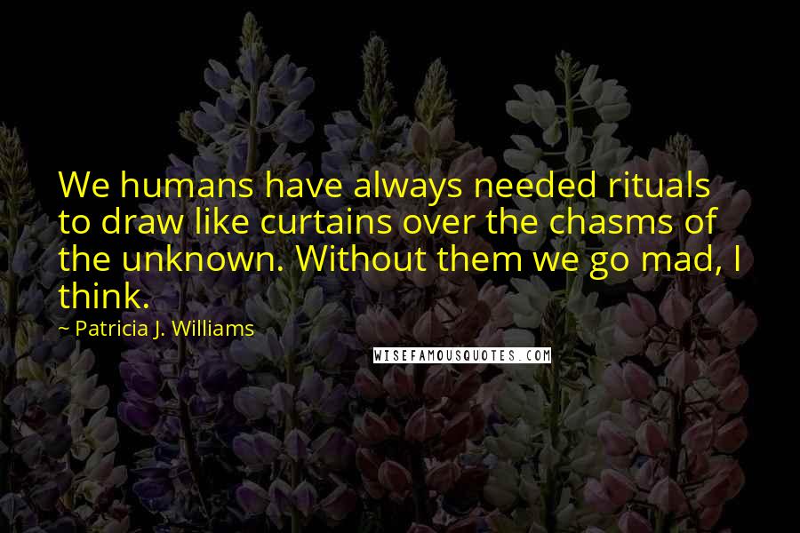 Patricia J. Williams Quotes: We humans have always needed rituals to draw like curtains over the chasms of the unknown. Without them we go mad, I think.