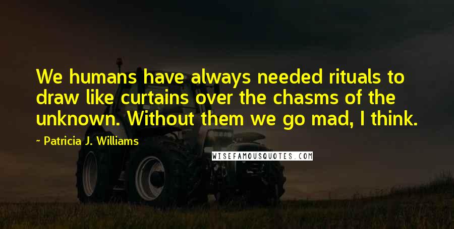 Patricia J. Williams Quotes: We humans have always needed rituals to draw like curtains over the chasms of the unknown. Without them we go mad, I think.