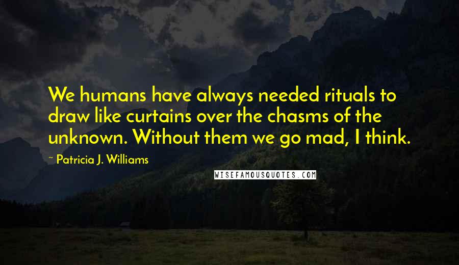 Patricia J. Williams Quotes: We humans have always needed rituals to draw like curtains over the chasms of the unknown. Without them we go mad, I think.