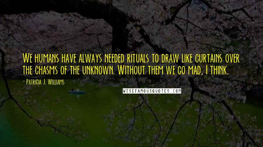 Patricia J. Williams Quotes: We humans have always needed rituals to draw like curtains over the chasms of the unknown. Without them we go mad, I think.