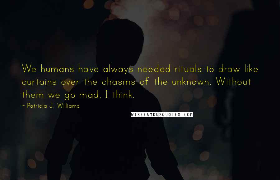 Patricia J. Williams Quotes: We humans have always needed rituals to draw like curtains over the chasms of the unknown. Without them we go mad, I think.