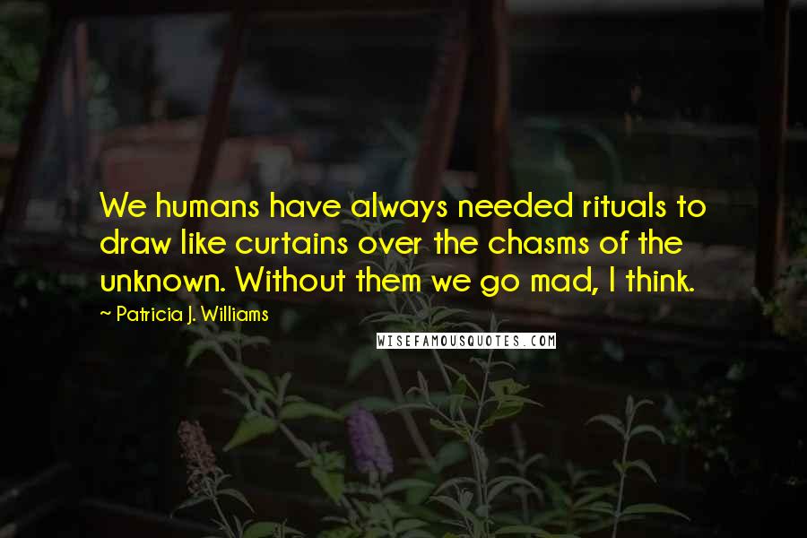 Patricia J. Williams Quotes: We humans have always needed rituals to draw like curtains over the chasms of the unknown. Without them we go mad, I think.