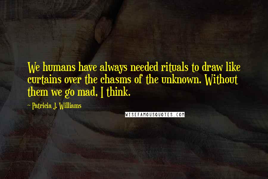 Patricia J. Williams Quotes: We humans have always needed rituals to draw like curtains over the chasms of the unknown. Without them we go mad, I think.