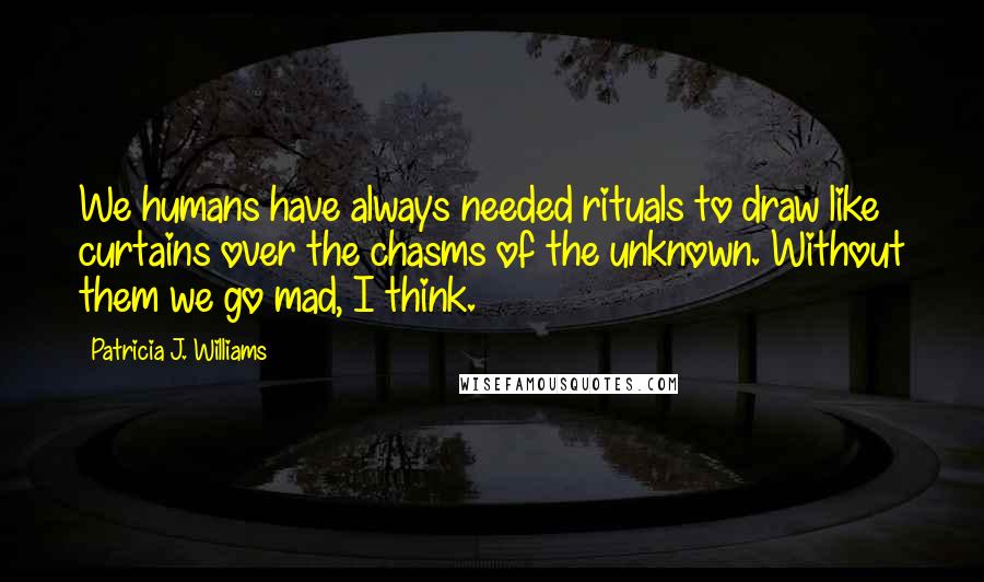 Patricia J. Williams Quotes: We humans have always needed rituals to draw like curtains over the chasms of the unknown. Without them we go mad, I think.