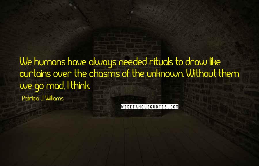 Patricia J. Williams Quotes: We humans have always needed rituals to draw like curtains over the chasms of the unknown. Without them we go mad, I think.