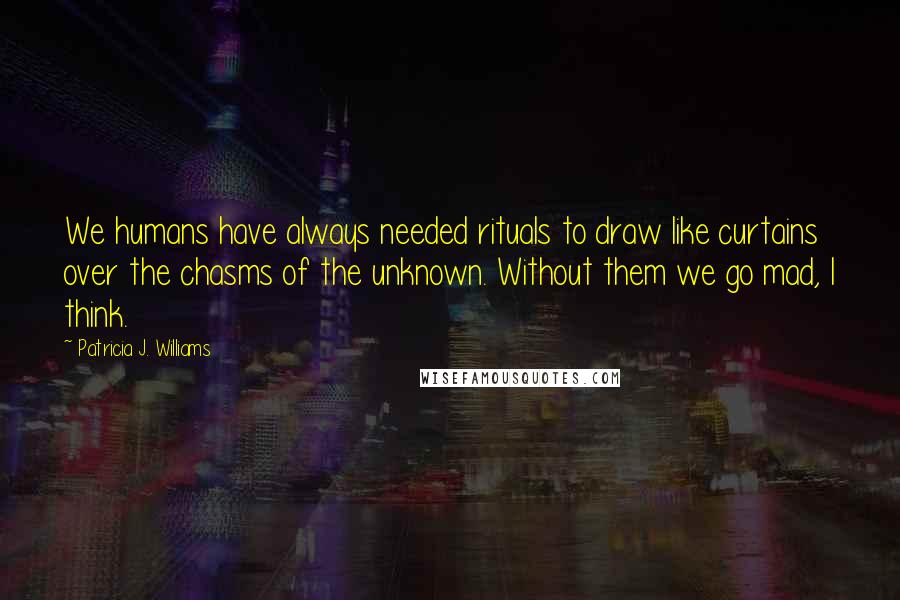 Patricia J. Williams Quotes: We humans have always needed rituals to draw like curtains over the chasms of the unknown. Without them we go mad, I think.