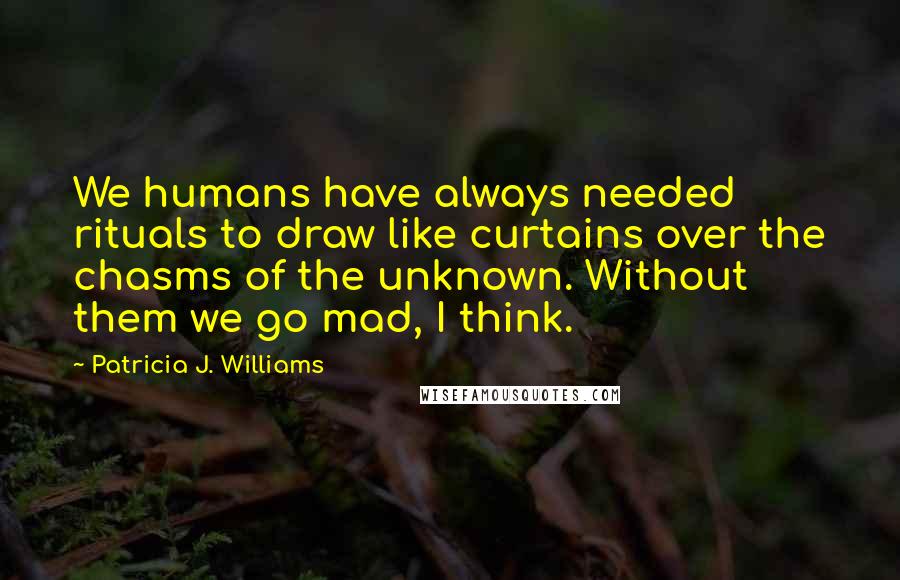 Patricia J. Williams Quotes: We humans have always needed rituals to draw like curtains over the chasms of the unknown. Without them we go mad, I think.