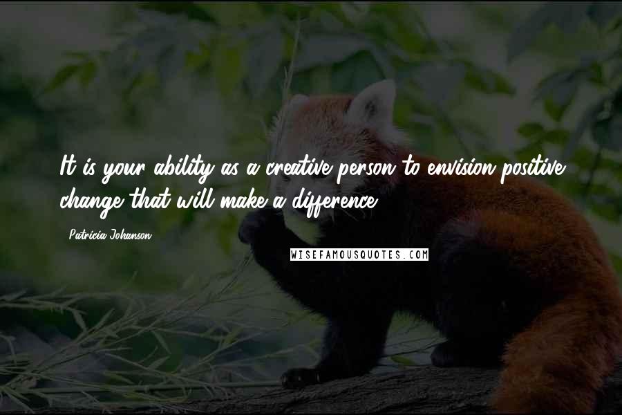 Patricia Johanson Quotes: It is your ability as a creative person to envision positive change that will make a difference.