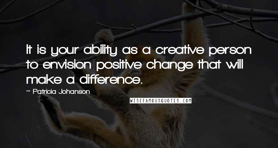 Patricia Johanson Quotes: It is your ability as a creative person to envision positive change that will make a difference.