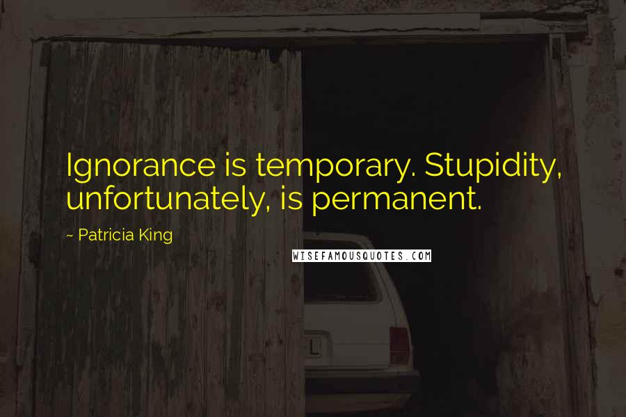 Patricia King Quotes: Ignorance is temporary. Stupidity, unfortunately, is permanent.