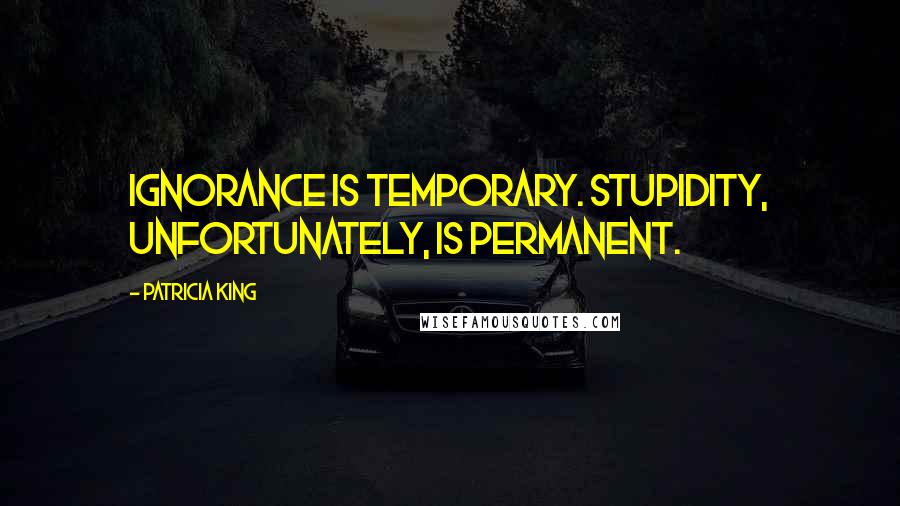 Patricia King Quotes: Ignorance is temporary. Stupidity, unfortunately, is permanent.