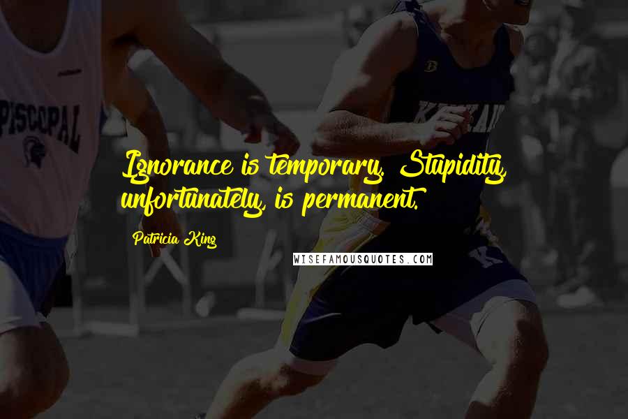 Patricia King Quotes: Ignorance is temporary. Stupidity, unfortunately, is permanent.