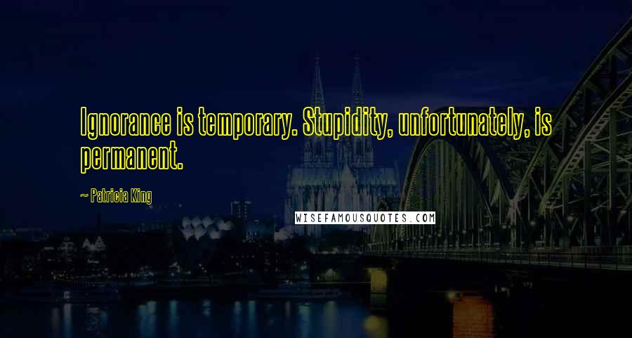 Patricia King Quotes: Ignorance is temporary. Stupidity, unfortunately, is permanent.