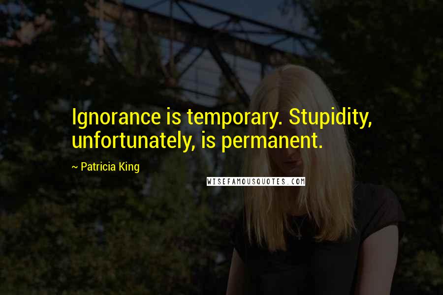 Patricia King Quotes: Ignorance is temporary. Stupidity, unfortunately, is permanent.