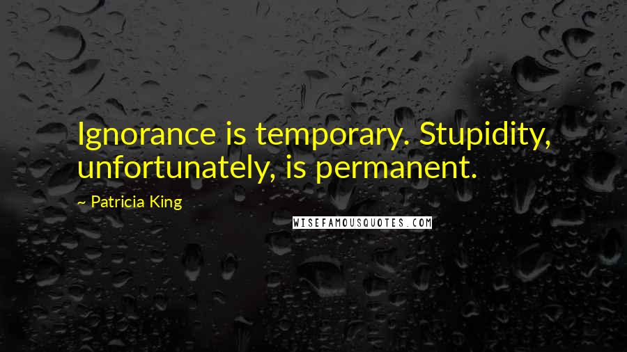 Patricia King Quotes: Ignorance is temporary. Stupidity, unfortunately, is permanent.
