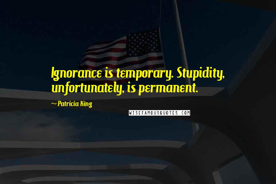 Patricia King Quotes: Ignorance is temporary. Stupidity, unfortunately, is permanent.
