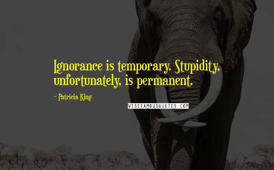 Patricia King Quotes: Ignorance is temporary. Stupidity, unfortunately, is permanent.