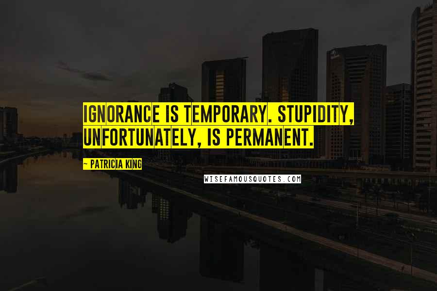 Patricia King Quotes: Ignorance is temporary. Stupidity, unfortunately, is permanent.