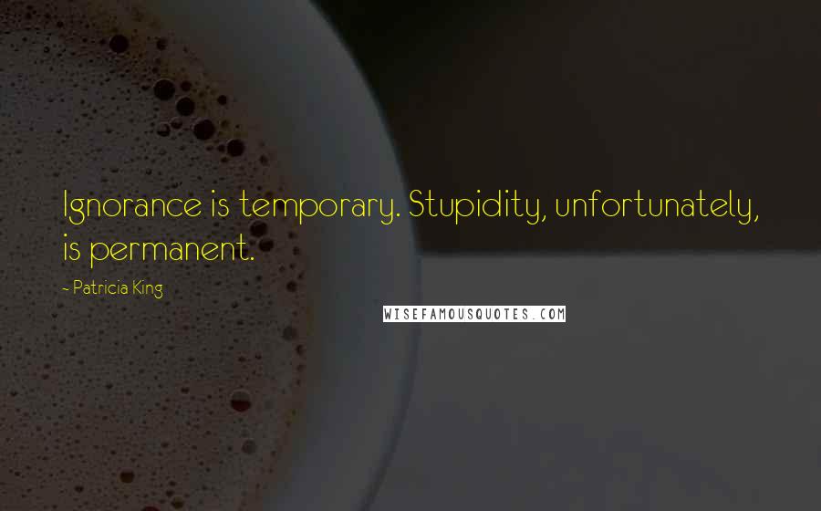Patricia King Quotes: Ignorance is temporary. Stupidity, unfortunately, is permanent.